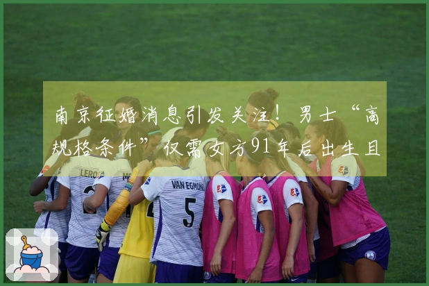 南京征婚消息引发关注！男士“高规格条件”仅需女方91年后出生且未婚