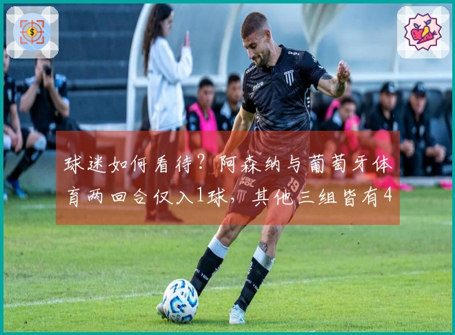 球迷如何看待？阿森纳与葡萄牙体育两回合仅入1球，其他三组皆有4球以上表现