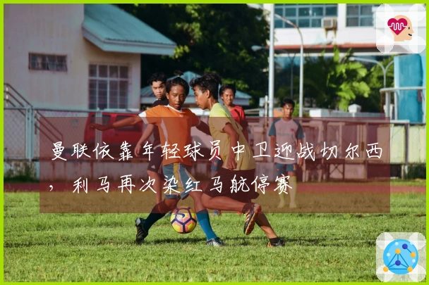 曼联依靠年轻球员中卫迎战切尔西，利马再次染红马航停赛