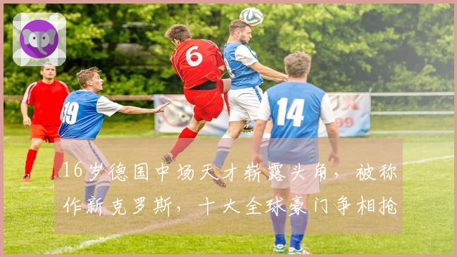16岁德国中场天才崭露头角，被称作新克罗斯，十大全球豪门争相抢夺