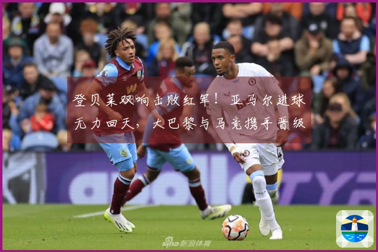 登贝莱双响击败红军！亚马尔进球无力回天，大巴黎与马竞携手晋级欧冠四强