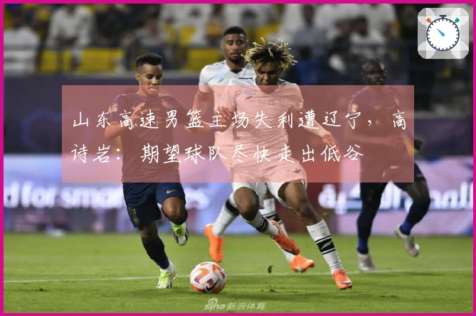 山东高速男篮主场失利遭辽宁，高诗岩：期望球队尽快走出低谷