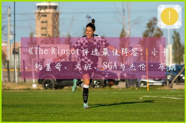 《The Ringer评选最佳阵容：小卡、约基奇、文班、SGA与杰伦·布朗》