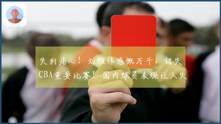 失利痛心！刘维伟感慨万千，错失CBA重要比赛！国内球员表现让人失望