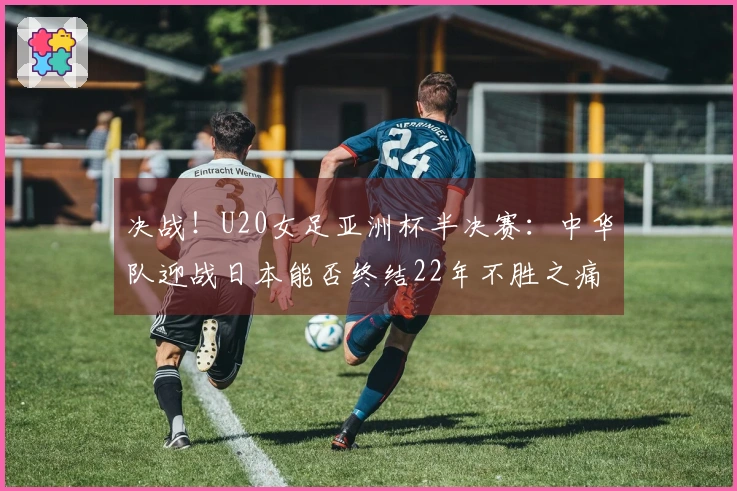 决战！U20女足亚洲杯半决赛：中华队迎战日本能否终结22年不胜之痛？