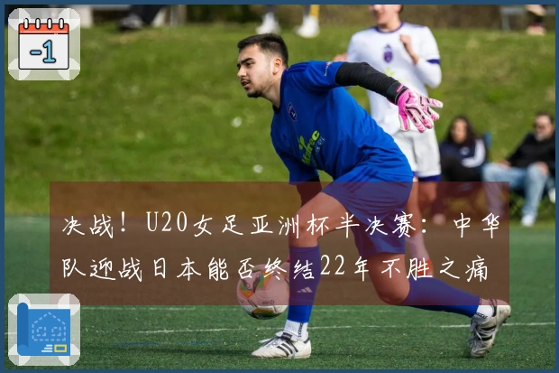 决战！U20女足亚洲杯半决赛：中华队迎战日本能否终结22年不胜之痛？