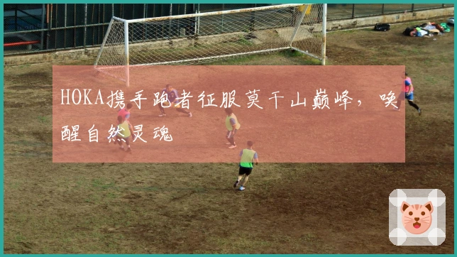 HOKA携手跑者征服莫干山巅峰，唤醒自然灵魂