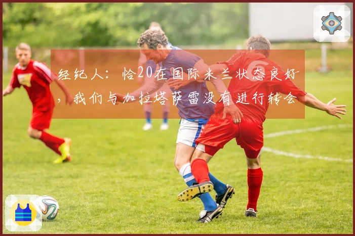 经纪人：恰20在国际米兰状态良好，我们与加拉塔萨雷没有进行转会讨论