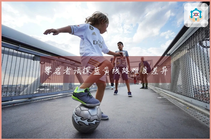 攀岩者试探蓝黄线路难度差异