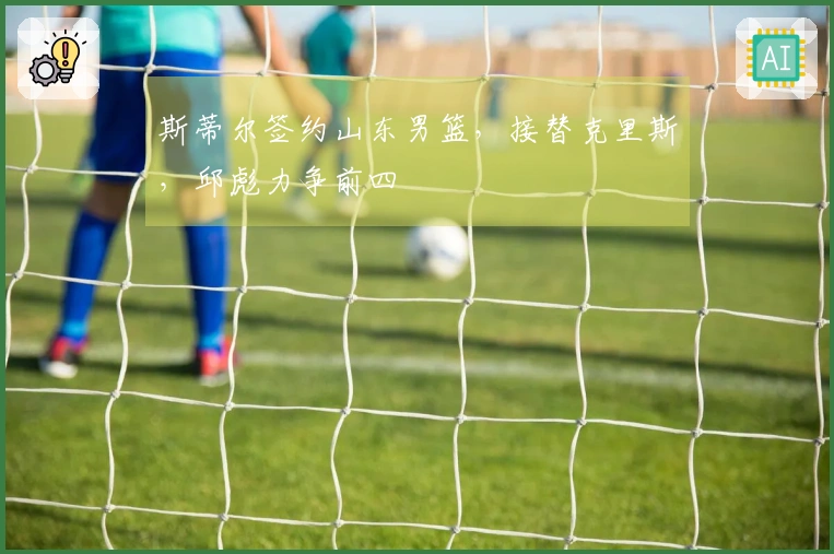 斯蒂尔签约山东男篮，接替克里斯，邱彪力争前四