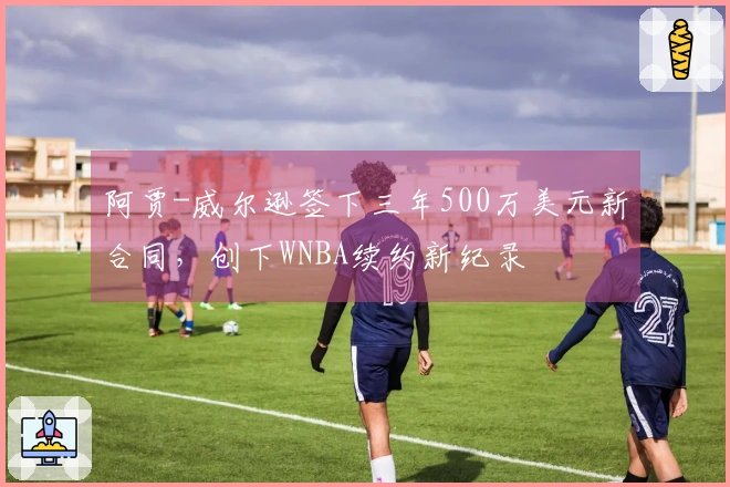 阿贾-威尔逊签下三年500万美元新合同，创下WNBA续约新纪录