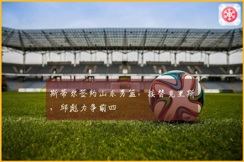 斯蒂尔签约山东男篮，接替克里斯，邱彪力争前四
