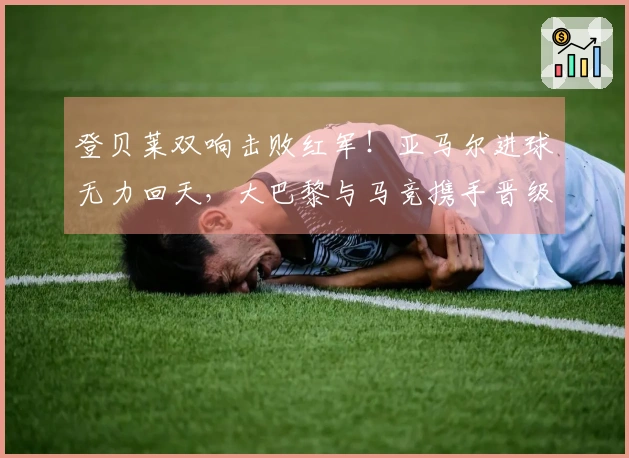 登贝莱双响击败红军！亚马尔进球无力回天，大巴黎与马竞携手晋级欧冠四强