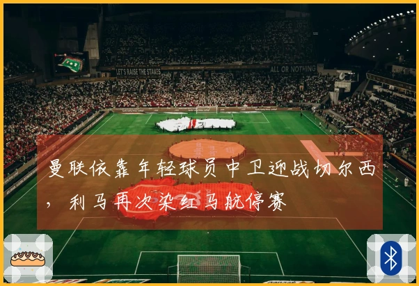 曼联依靠年轻球员中卫迎战切尔西，利马再次染红马航停赛
